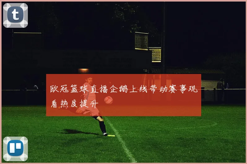 欧冠篮球直播企鹅上线带动赛事观看热度提升