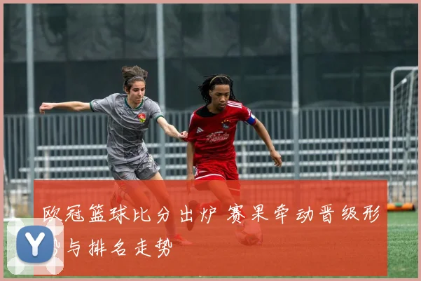 欧冠篮球比分出炉 赛果牵动晋级形势与排名走势