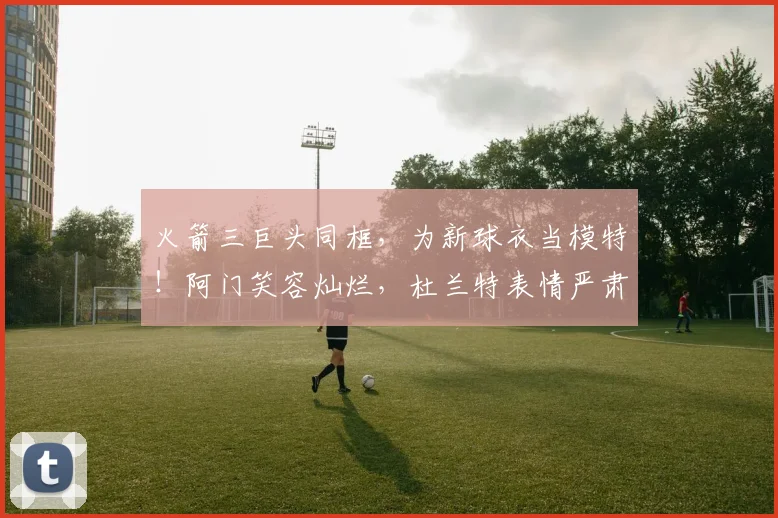 火箭三巨头同框，为新球衣当模特！阿门笑容灿烂，杜兰特表情严肃