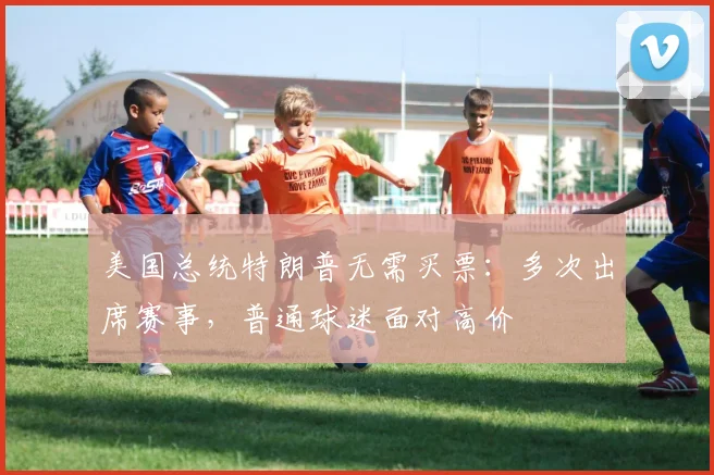 美国总统特朗普无需买票：多次出席赛事，普通球迷面对高价