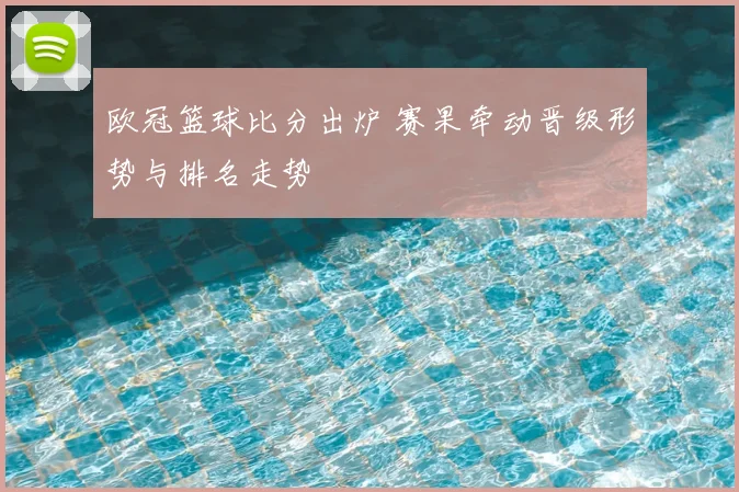 欧冠篮球比分出炉 赛果牵动晋级形势与排名走势